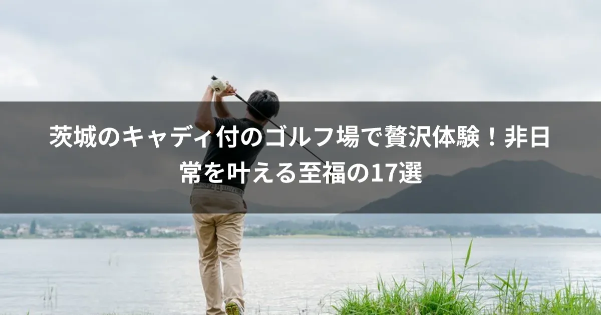 茨城のキャディ付のゴルフ場で贅沢体験！非日常を叶える至福の17選